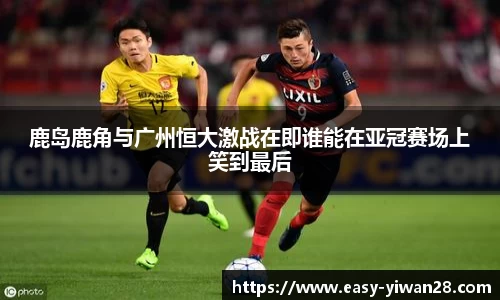 鹿岛鹿角与广州恒大激战在即谁能在亚冠赛场上笑到最后